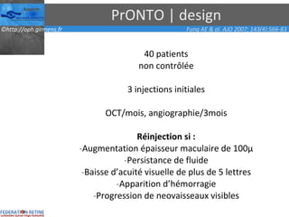 PrONTO | design 40 patients non contrôlée 3 injections initiales OCT/mois, angiographie/3mois Réinjection si : Augmentation épaisseur maculaire de 100µ Persistance de fluide Baisse d’acuité visuelle de plus de 5 lettres Apparition d’hémorragie Progression de neovaisseaux visibles Fung AE & al. AJO 2007; 143(4):566-83 
