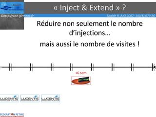 « Inject & Extend » ? Réduire non seulement le nombre d’injections… mais aussi le nombre de visites ! Spaide R. AJO 2007; 143(4):679-80 +6 sem. 