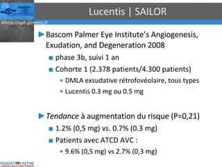 Lucentis | SAILOR Bascom Palmer Eye Institute’s Angiogenesis, Exudation, and Degeneration 2008 phase 3b, suivi 1 an Cohorte 1 (2.378 patients/4.300 patients) DMLA exsudative rétrofovéolaire, tous types Lucentis 0.3 mg ou 0.5 mg Tendance  à augmentation du risque (P=0,21) 1.2% (0,5 mg) vs. 0.7% (0.3 mg) Patients avec ATCD AVC : 9.6% (0,5 mg) vs 2.7% (0,3 mg) 