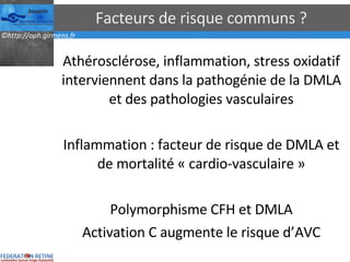 Facteurs de risque communs ? Athérosclérose, inflammation, stress oxidatif interviennent dans la pathogénie de la DMLA et des pathologies vasculaires Inflammation : facteur de risque de DMLA et de mortalité « cardio-vasculaire » Polymorphisme CFH et DMLA Activation C augmente le risque d’AVC 