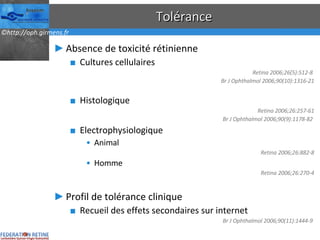 Tolérance Absence de toxicité rétinienne Cultures cellulaires Retina 2006;26(5):512-8  Br J Ophthalmol 2006;90(10):1316-21 Histologique Retina 2006;26:257-61 Br J Ophthalmol 2006;90(9):1178-82  Electrophysiologique Animal Retina 2006;26:882-8 Homme Retina 2006;26:270-4 Profil de tolérance clinique Recueil des effets secondaires sur internet Br J Ophthalmol 2006;90(11):1444-9  