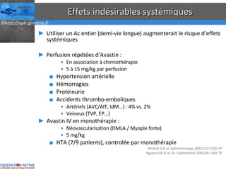 Effets indésirables systémiques Utiliser un Ac entier (demi-vie longue) augmenterait le risque d’effets systémiques Perfusion répétées d’Avastin : En association à chimiothérapie 5 à 15 mg/kg par perfusion Hypertension artérielle Hémorragies Protéinurie Accidents thrombo-emboliques Artériels (AVC/AIT, IdM…) : 4% vs. 2%  Veineux (TVP, EP…) Avastin IV en monothérapie : Néovascularisation (DMLA / Myopie forte) 5 mg/kg HTA (7/9 patients), controlée par monothérapie Michels S & al. Ophthalmology 2005;112:1035-47 Nguyen QD & al. Br J Ophthalmol 2005;89:1368-70 