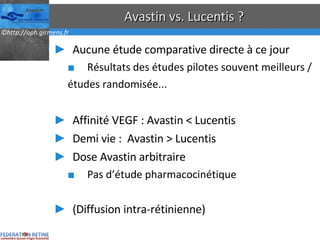 Avastin vs. Lucentis ? Aucune étude comparative directe à ce jour Résultats des études pilotes souvent meilleurs / études randomisée... Affinité VEGF : Avastin < Lucentis Demi vie :  Avastin > Lucentis Dose Avastin arbitraire Pas d’étude pharmacocinétique (Diffusion intra-rétinienne) 