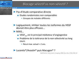 Blocage sélectif vs non-sélectif ? Pas d’étude comparative directe Etudes randomisées non comparables Groupes de malades différents Logiquement, inhiber toutes les isoformes du VEGF devrait être plus efficace... MAIS... VEGF 165  est le principal médiateur d’angiogenèse Problème de la tolérance de la non-sélectivité au long cours Recul max. actuel = 2 ans. Lucentis®/Avastin® puis Macugen® ? Ophthalmic Surg Lasers Imaging 2006 Nov-Dec;37(6):446-54  