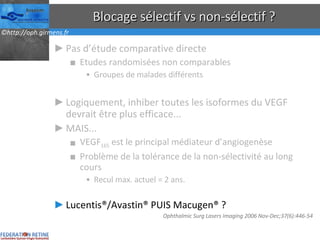Blocage sélectif vs non-sélectif ? Pas d’étude comparative directe Etudes randomisées non comparables Groupes de malades différents Logiquement, inhiber toutes les isoformes du VEGF devrait être plus efficace... MAIS... VEGF 165  est le principal médiateur d’angiogenèse Problème de la tolérance de la non-sélectivité au long cours Recul max. actuel = 2 ans. Lucentis®/Avastin® PUIS Macugen® ? Ophthalmic Surg Lasers Imaging 2006 Nov-Dec;37(6):446-54  