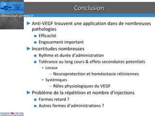 Conclusion Anti-VEGF trouvent une application dans de nombreuses pathologies Efficacité Engouement important Incertitudes nombreuses Rythme et durée d’administration Tolérance au long cours & effets secondaires potentiels Locaux Neuroprotection et homéostasie rétiniennes Systémiques Rôles physiologiques du VEGF Problème de la répétition et nombre d’injections Formes retard ? Autres formes d’administrations ? 