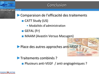 Conclusion Comparaison de l’efficacité des traitements CATT Study (US) Modalités d’administration GEFAL (Fr) MAAM (Avastin Versus Macugen) Place des autres approches anti-VEGF ? Traitements combinés ? Plusieurs anti-VEGF  / anti-angiogéniques ? 