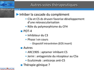Autres voies thérapeutiques Inhiber la cascade du complément C3a et C5 ds drusen favorise développement d’une néovascularisation Rôle du polymorphisme du CFH POT-4 Inhibiteur du C3 Phase I en cours Dispositif intravitréen (EOS insert) Autres ARC1905 : aptamer inhibant C5 Jerini : antagoniste du récepteur au C5a Eculizimab : anticorps anti-C5 Thérapie génique ? 