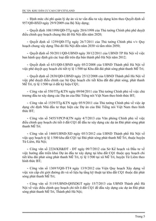 DỰ ÁN: KHU DÂN CƯ CAO CẤP CITYLAND
- Định mức chi phí quản lý dự án và tư vấn đầu tư xây dựng kèm theo Quyết định số
957/QĐ-BXD ngày 29/9/2009 của Bộ Xây dựng;
- Quyết định 108/1998/QĐ-TTg ngày 20/6/1998 của Thủ tướng Chính phủ phê duyệt
điều chỉnh quy hoạch chung thủ đô Hà Nội đến năm 2020;
- Quyết định số 1259/QĐ-TTg ngày 26/7/2011 của Thủ tướng Chính phủ v/v Quy
hoạch chung xây dựng Thủ đô Hà Nội đến năm 2030 và tầm nhìn 2050;
- Quyết định số 50/2011/QĐ-UBND ngày 30/12/2011 của UBND TP Hà Nội về việc
ban hành quy định giá các loại đất trên địa bàn thành phố Hà Nội năm 2012;
- Quyết định số 631/QĐ-UBND ngày 05/2/2008 của UBND Thành phố Hà Nội về
việc phê duyệt quy hoạch chi tiết tỷ lệ 1/500 tại Khu đất đài phát sóng phát thanh Mễ Trì;
- Quyết định số 2838/QĐ-UBND ngày 25/12/2008 của UBND Thành phố Hà Nội về
việc phê duyệt điều chỉnh cục bộ Quy hoạch chi tiết Khu đất đài phát sóng, phát thanh
Mễ Trì, tỷ lệ 1/500 tại ô đất ký hiệu CQ1;
- Công văn số 550/TTg-KTN ngày 09/04/2011 của Thủ tướng Chính phủ về việc chủ
trương đầu tư xây dựng các Dự án của Đài Tiếng nói Việt Nam theo hình thức BT;
- Công văn số 1539/TTg-KTN ngày 05/9/2011 của Thủ tướng Chính phủ về việc áp
dụng chỉ định Nhà đầu tư thực hiện các Dự án của Đài Tiếng nói Việt Nam theo hình
thức BT;
- Công văn số 5455/VPCP-KTN ngày 4/7/2013 của Văn phòng Chính phủ về việc
điều chỉnh quy hoạch chi tiết ô đất CQ1 để đầu tư xây dựng các dự án Đài phát sóng phát
thanh Mễ Trì.
- Công văn số 1460/UBND-XD ngày 05/3/2012 của UBND Thành phố Hà Nội về
việc quy hoạch tỷ lệ 1/500 khu đất CQ1 tại Đài phát sóng phát thanh Mễ Trì, thuộc huyện
Từ Liêm, Hà Nội;
- Công văn số 2224/KH&ĐT - ĐT ngày 09/7/2012 của Sở Kế hoạch và Đầu tư về
việc hướng dẫn triển khai Dự án đầu tư xây dựng tại khu đất CQ1 thuộc quy hoạch chi
tiết khu đài phát sóng phát thanh Mễ Trì, tỷ lệ 1/500 tại xã Mễ Trì, huyện Từ Liêm theo
hình thức BT;
- Công văn số 1369/VQH-TT4 ngày 13/9/2012 của Viện Quy hoạch Xây dựng về
việc xin cấp chỉ giới đường đỏ và số liệu hạ tầng kỹ thuật tại khu đất CQ1 thuộc đài phát
sóng phát thanh Mễ Trì;
- Công văn số 5119/UBND-QHXDGT ngày 15/7/2013 của UBND Thành phố Hà
Nội về việc điều chỉnh quy hoạch chi tiết ô đất CQ1 để đầu xây dựng các dự án Đài phát
sóng phát thanh Mễ Trì, Thành phố Hà Nội;
Trang 5
 