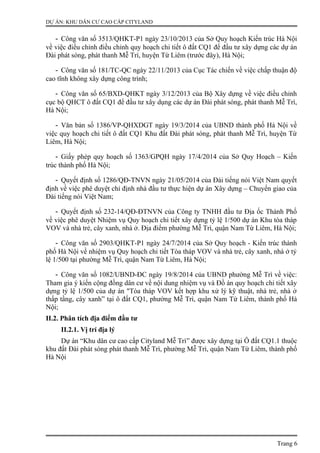 DỰ ÁN: KHU DÂN CƯ CAO CẤP CITYLAND
- Công văn số 3513/QHKT-P1 ngày 23/10/2013 của Sở Quy hoạch Kiến trúc Hà Nội
về việc điều chỉnh điều chỉnh quy hoạch chi tiết ô đất CQ1 để đầu tư xây dựng các dự án
Đài phát sóng, phát thanh Mễ Trì, huyện Từ Liêm (trước đây), Hà Nội;
- Công văn số 181/TC-QC ngày 22/11/2013 của Cục Tác chiến về việc chấp thuận độ
cao tĩnh không xây dựng công trình;
- Công văn số 65/BXD-QHKT ngày 3/12/2013 của Bộ Xây dựng về việc điều chỉnh
cục bộ QHCT ô đất CQ1 để đầu tư xây dụng các dự án Đài phát sóng, phát thanh Mễ Trì,
Hà Nội;
- Văn bản số 1386/VP-QHXDGT ngày 19/3/2014 của UBND thành phố Hà Nội về
việc quy hoạch chi tiết ô đất CQ1 Khu đất Đài phát sóng, phát thanh Mễ Trì, huyện Từ
Liêm, Hà Nội;
- Giấy phép quy hoạch số 1363/GPQH ngày 17/4/2014 của Sở Quy Hoạch – Kiến
trúc thành phố Hà Nội;
- Quyết định số 1286/QĐ-TNVN ngày 21/05/2014 của Đài tiếng nói Việt Nam quyết
định về việc phê duyệt chỉ định nhà đầu tư thực hiện dự án Xây dựng – Chuyển giao của
Đài tiếng nói Việt Nam;
- Quyết định số 232-14/QĐ-ĐTNVN của Công ty TNHH đầu tư Địa ốc Thành Phố
về việc phê duyệt Nhiệm vụ Quy hoạch chi tiết xây dựng tỷ lệ 1/500 dự án Khu tòa tháp
VOV và nhà trẻ, cây xanh, nhà ở. Địa điểm phường Mễ Trì, quận Nam Từ Liêm, Hà Nội;
- Công văn số 2903/QHKT-P1 ngày 24/7/2014 của Sở Quy hoạch - Kiến trúc thành
phố Hà Nội về nhiệm vụ Quy hoạch chi tiết Tòa tháp VOV và nhà trẻ, cây xanh, nhà ở tỷ
lệ 1/500 tại phường Mễ Trì, quận Nam Từ Liêm, Hà Nội;
- Công văn số 1082/UBND-ĐC ngày 19/8/2014 của UBND phường Mễ Trì về việc:
Tham gia ý kiến cộng đồng dân cư về nội dung nhiệm vụ và Đồ án quy hoạch chi tiết xây
dựng tỷ lệ 1/500 của dự án "Tòa tháp VOV kết hợp khu xử lý kỹ thuật, nhà trẻ, nhà ở
thấp tầng, cây xanh” tại ô đất CQ1, phường Mễ Trì, quận Nam Từ Liêm, thành phố Hà
Nội;
II.2. Phân tích địa điểm đầu tư
II.2.1. Vị trí địa lý
Dự án “Khu dân cư cao cấp Cityland Mễ Trì” được xây dựng tại Ô đất CQ1.1 thuộc
khu đất Đài phát sóng phát thanh Mễ Trì, phường Mễ Trì, quận Nam Từ Liêm, thành phố
Hà Nội
Trang 6
 