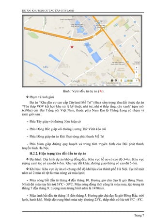 DỰ ÁN: KHU DÂN CƯ CAO CẤP CITYLAND
Hình : Vị trí đầu tư dự án ()
 Phạm vi ranh giới
Dự án “Khu dân cư cao cấp Cityland Mễ Trì” (6ha) nằm trong khu đất thuộc dự án
“Tòa tháp VOV kết hợp khu xử lý kỹ thuật, nhà trẻ, nhà ở thấp tầng, cây xanh” (quy mô
6.99ha) của Đài Tiếng nói Việt Nam, thuộc phía Nam Đại lộ Thăng Long có phạm vi
ranh giới sau :
- Phía Tây giáp với đường 30m hiện có
- Phía Đông Bắc giáp với đường Lương Thế Vinh kéo dài
- Phía Đông giáp dự án Đài Phát sóng phát thanh Mễ Trì
- Phía Nam giáp đường quy hoạch và trung tâm truyền hình của Đài phát thanh
truyền hình Hà Nội.
II.2.2. Hiện trạng khu đất đầu tư dự án
 Địa hình: Địa hình dự án không đồng đều. Khu vực hồ ao có cao độ 3-4m. Khu vực
ruộng canh tác có cao độ 4-5m. Khu vực đất khác, đường giao thông có cao độ 5-6m.
 Khí hậu: Khu vực dự án có chung chế độ khí hậu của thành phố Hà Nội. Cụ thể một
năm có 2 mùa rõ rệt là mùa nóng và mùa lạnh;
- Mùa nóng bắt đầu từ tháng 4 đến tháng 10. Hướng gió chủ đạo là gió Đông Nam.
Nhiệt độ mùa này lên tới 380
C - 390
C. Mùa nóng đồng thời cũng là mùa mưa, tập trung từ
tháng 7 đến tháng 9. Lượng mưa trung bình năm là 1470mm.
- Mùa lạnh bắt đầu từ tháng 11 đến tháng 3. Hướng gió chủ đạo là gió Đông Bắc, trời
lạnh, hanh khô. Nhiệt độ trung bình mùa này khoảng 230
C, thấp nhất có lúc tới 60
C - 80
C.
Trang 7
 