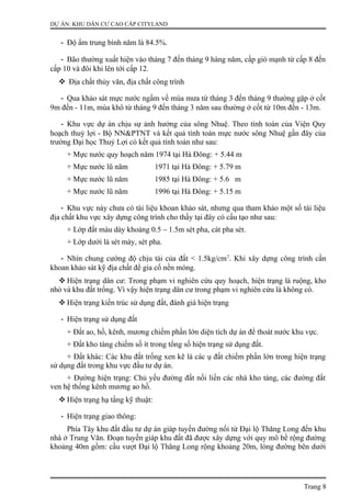 DỰ ÁN: KHU DÂN CƯ CAO CẤP CITYLAND
- Độ ẩm trung bình năm là 84.5%.
- Bão thường xuất hiện vào tháng 7 đến tháng 9 hàng năm, cấp gió mạnh từ cấp 8 đến
cấp 10 và đôi khi lên tới cấp 12.
 Địa chất thủy văn, địa chất công trình
- Qua khảo sát mực nước ngầm về mùa mưa từ tháng 3 đến tháng 9 thường gặp ở cốt
9m đến - 11m, mùa khô từ tháng 9 đến tháng 3 năm sau thường ở cốt từ 10m đến - 13m.
- Khu vực dự án chịu sự ảnh hưởng của sông Nhuệ. Theo tính toán của Viện Quy
hoạch thuỷ lợi - Bộ NN&PTNT và kết quả tính toán mực nước sông Nhuệ gần đây của
trường Đại học Thuỷ Lợi có kết quả tính toán như sau:
+ Mực nước quy hoạch năm 1974 tại Hà Đông: + 5.44 m
+ Mực nước lũ năm 1971 tại Hà Đông: + 5.79 m
+ Mực nước lũ năm 1985 tại Hà Đông: + 5.6 m
+ Mực nước lũ năm 1996 tại Hà Đông: + 5.15 m
- Khu vực này chưa có tài liệu khoan khảo sát, nhưng qua tham khảo một số tài liệu
địa chất khu vực xây dựng công trình cho thấy tại đây có cấu tạo như sau:
+ Lớp đất màu dày khoảng 0.5 – 1.5m sét pha, cát pha sét.
+ Lớp dưới là sét mày, sét pha.
- Nhìn chung cường độ chịu tải của đất < 1.5kg/cm2
. Khi xây dựng công trình cần
khoan khảo sát kỹ địa chất để gia cố nền móng.
 Hiện trạng dân cư: Trong phạm vi nghiên cứu quy hoạch, hiện trạng là ruộng, kho
nhỏ và khu đất trống. Vì vậy hiện trạng dân cư trong phạm vi nghiên cứu là không có.
 Hiện trạng kiến trúc sử dụng đất, đánh giá hiện trạng
- Hiện trạng sử dụng đất
+ Đất ao, hồ, kênh, mương chiếm phần lớn diện tích dự án để thoát nước khu vực.
+ Đất kho tàng chiếm số ít trong tổng số hiện trạng sử dụng đất.
+ Đất khác: Các khu đất trống xen kẽ là các ụ đất chiếm phần lớn trong hiện trạng
sử dụng đất trong khu vực đầu tư dự án.
+ Đường hiện trạng: Chủ yếu đường đất nối liền các nhà kho tàng, các đường đất
ven hệ thống kênh mương ao hồ.
 Hiện trạng hạ tầng kỹ thuật:
- Hiện trạng giao thông:
Phía Tây khu đất đầu tư dự án giáp tuyến đường nối từ Đại lộ Thăng Long đến khu
nhà ở Trung Văn. Đoạn tuyến giáp khu đất đã được xây dựng với quy mô bề rộng đường
khoảng 40m gồm: cầu vượt Đại lộ Thăng Long rộng khoảng 20m, lòng đường bên dưới
Trang 8
 