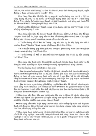 DỰ ÁN: KHU DÂN CƯ CAO CẤP CITYLAND
2x5.5m, vỉa hè hai bên khoảng 2x4.5m. Về lâu dài, theo định hướng quy hoạch, tuyến
đường sẽ được xây dựng với về rộng B = 45m.
Phía Đông Nam khu đất hiện đã xây dựng 01 tuyến đường khu vực B = 21.25m
(lòng đường 11.25m, vỉa hè 2x5m) và 01 tuyến đường phân khu vực B = 13.5m (lòng
đường 7.5m, vỉa hè 2x3m) theo quy hoạch chi tiết khu đất đài phát sóng phát thanh Mễ
Trì đã được UBND Thành phố phê duyệt năm 2008.
Bên trong khu đất lập quy hoạch còn có tuyến đường vào tòa nhà VOV hiện có với
bề rộng mặt cắt ngang B ≈ 4m.
- Hiện trạng nền: Khu đất lập quy hoạch nằm trong ô đất CQ1.1 thuộc khu đất của
Đài phát thanh Mễ Trì, hiện trạng nền của khu đất khoảng Htb≈6.40-6.80m. Các tuyến
đường hiện có xung quanh khu đất có cao độ nền cụ thể như sau:
+ Tuyến đường nối từ Đại lộ Thăng Long vào khu dự án xây dựng khu nhà ở
phường Trung Văn phía Tây có cao độ nền khoảng H≈6.40m-6.50m.
+ Các tuyến đường giáp ranh giới phía Đông và phía Đông Nam khu vực nghiên
cứu có cao độ khoảng H≈6.50m-6.60m.
+ Tuyến đường Hồ Mễ Trì phía Bắc khu vực nghiên cứu có cao độ nền khoảng
H≈7.10m-7.30m.
- Hiện trạng tiêu thoát nước: Khu đất lập quy hoạch hiện tại được thoát nước vào hệ
thống ao hồ và hệ thống các tuyến mương tiêu nông nghiệp hiện có trong khu vực.
Các tuyến cống thoát nước hiện có bao gồm:
+ Dọc theo tuyến đường phía Tây khu đất hiện đã có tuyến rãnh tấm đan kích thước
bxh=0.6mx0.8m đặt trực tiếp trên vỉa hè, chủ yếu thu gom nước mưa của bản thân tuyến
đường rồi thoát về tuyến mương thoát nước hiện có ở phía Bắc. Về lâu dài, khi tuyến
cống thoát nước thoát nước trên tuyến đường này thực hiện theo quy hoạch, tuyến rãnh
thoát nước này cần được điều chỉnh để phù hợp với quy hoạch.
+ Dọc theo các tuyến đường phía Đông và phía Nam khu đất hiện đã xây dựng các
tuyến cống thoát nước mưa kích thước kích thước D600mm thu gom nước mưa của bản
thân tuyến đường và một phần diện tích các khu vực dọc theo tuyến đường thoát về hệ
thống tiêu thoát nước hiện có của khu vực.
 Hiện trạng cấp điện: Khu vực nghiên cứu hầu như là đất ao hồ và đất trống, phía
bắc khu vực nghiên cứu quy hoạch có tuyến đường điện hạ thế 0.4KV cấp cho trạm biến
áp đặt tại phía Bắc của khu vực nghiên cứu quy hoạch
 Hiện trạng cấp nước: Hiện trạng khu vực chưa có hệ thống cấp nước sinh hoạt của
thành phố. Khu vực dân cư hiện có trong khu vực hiện đang sử dụng nước giếng khoan tự
khai thác, chất lượng không đảm bảo
 Hiện trạng thoát nước bẩn và vệ sinh môi trường: Hiện tại khu vực nghiên cứu chủ
yếu là đất nông nghiệp, chưa có hệ thống thoát nước thải riêng. Nước thải của các khu
vực hiện có và các khu vực dân cư lân cận, sau khi xử lý qua bể tự hoại được thoát vào hệ
thống thoát nước mưa khu vực.
Trang 9
 