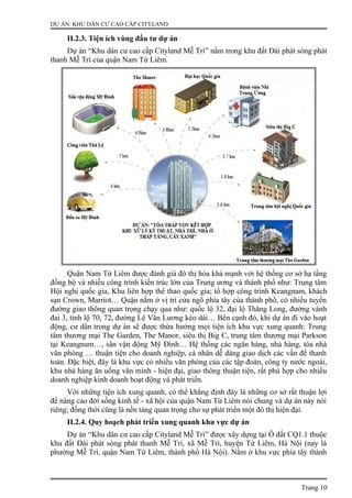 DỰ ÁN: KHU DÂN CƯ CAO CẤP CITYLAND
II.2.3. Tiện ích vùng đầu tư dự án
Dự án “Khu dân cư cao cấp Cityland Mễ Trì” nằm trong khu đất Đài phát sóng phát
thanh Mễ Trì của quận Nam Từ Liêm.
Quận Nam Từ Liêm được đánh giá đô thị hóa khá mạnh với hệ thống cơ sở hạ tầng
đồng bộ và nhiều công trình kiến trúc lớn của Trung ương và thành phố như: Trung tâm
Hội nghị quốc gia, Khu liên hợp thể thao quốc gia; tổ hợp công trình Keangnam, khách
sạn Crown, Marriot… Quận nằm ở vị trí cửa ngõ phía tây của thành phố, có nhiều tuyến
đường giao thông quan trọng chạy qua như: quốc lộ 32, đại lộ Thăng Long, đường vành
đai 3, tỉnh lộ 70, 72, đường Lê Văn Lương kéo dài… Bên cạnh đó, khi dự án đi vào hoạt
động, cư dân trong dự án sẽ được thừa hưởng mọi tiện ích khu vực xung quanh: Trung
tâm thương mại The Garden, The Manor, siêu thị Big C, trung tâm thương mại Parkson
tại Keangnam…, sân vận động Mỹ Đình… Hệ thống các ngân hàng, nhà hàng, tòa nhà
văn phòng … thuận tiện cho doanh nghiệp, cá nhân dễ dàng giao dịch các vấn đề thanh
toán. Đặc biệt, đây là khu vực có nhiều văn phòng của các tập đoàn, công ty nước ngoài,
khu nhà hàng ăn uống văn minh - hiện đại, giao thông thuận tiện, rất phù hợp cho nhiều
doanh nghiệp kinh doanh hoạt động và phát triển.
Với những tiện ích xung quanh, có thể khẳng định đây là những cơ sở rất thuận lợi
để nâng cao đời sống kinh tế - xã hội của quận Nam Từ Liêm nói chung và dự án này nói
riêng; đồng thời cũng là nền tảng quan trọng cho sự phát triển một đô thị hiện đại.
II.2.4. Quy hoạch phát triển xung quanh khu vực dự án
Dự án “Khu dân cư cao cấp Cityland Mễ Trì” được xây dựng tại Ô đất CQ1.1 thuộc
khu đất Đài phát sóng phát thanh Mễ Trì, xã Mễ Trì, huyện Từ Liêm, Hà Nội (nay là
phường Mễ Trì, quận Nam Từ Liêm, thành phố Hà Nội). Nằm ở khu vực phía tây thành
Trang 10
 