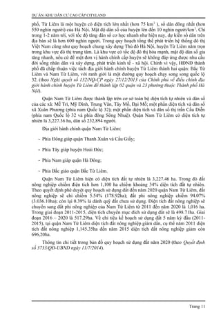 DỰ ÁN: KHU DÂN CƯ CAO CẤP CITYLAND
phố, Từ Liêm là một huyện có diện tích lớn nhất (hơn 75 km2
), số dân đông nhất (hơn
550 nghìn người) của Hà Nội. Mật độ dân số của huyện lên đến 10 nghìn người/km2
. Chỉ
trong 1-2 năm tới, với tốc độ tăng dân số cơ học nhanh như hiện nay, dự kiến số dân trên
địa bàn sẽ là hơn 600 nghìn người. Trong quy hoạch tổng thể phát triển hệ thống đô thị
Việt Nam cũng như quy hoạch chung xây dựng Thủ đô Hà Nội, huyện Từ Liêm nằm trọn
trong khu vực đô thị trung tâm. Là khu vực có tốc độ đô thị hóa mạnh, mật độ dân số gia
tăng nhanh, nếu cứ để một đơn vị hành chính cấp huyện sẽ không đáp ứng được nhu cầu
đời sống nhân dân và xây dựng, phát triển kinh tế - xã hội. Chính vì vậy, HĐND thành
phố đã chấp thuận việc tách địa giới hành chính huyện Từ Liêm thành hai quận: Bắc Từ
Liêm và Nam Từ Liêm, với ranh giới là một đường quy hoạch chạy song song quốc lộ
32. (theo Nghị quyết số 132/NQ-CP ngày 27/12/2013 của Chính phủ về điều chỉnh địa
giới hành chính huyện Từ Liêm để thành lập 02 quận và 23 phường thuộc Thành phố Hà
Nội).
Quận Nam Từ Liêm được thành lập trên cơ sở toàn bộ diện tích tự nhiên và dân số
của các xã: Mễ Trì, Mỹ Đình, Trung Văn, Tây Mỗ, Đại Mỗ; một phần diện tích và dân số
xã Xuân Phương (phía nam Quốc lộ 32); một phần diện tích và dân số thị trấn Cầu Diễn
(phía nam Quốc lộ 32 và phía đông Sông Nhuệ). Quận Nam Từ Liêm có diện tích tự
nhiên là 3,227.36 ha, dân số 232,894 người.
Địa giới hành chính quận Nam Từ Liêm:
- Phía Đông giáp quận Thanh Xuân và Cầu Giấy;
- Phía Tây giáp huyện Hoài Đức;
- Phía Nam giáp quận Hà Đông;
- Phía Bắc giáo quận Bắc Từ Liêm.
Quận Nam Từ Liêm hiện có diện tích đất tự nhiên là 3,227.46 ha. Trong đó đất
nông nghiệp chiếm điện tích hơn 1,100 ha chiếm khoảng 34% diện tích đất tự nhiên.
Theo quyết định phê duyệt quy hoạch sử dụng đất đến năm 2020 quận Nam Từ Liêm, đất
nông nghiệp sẽ chỉ chiếm 5.54% (178.92ha); đất phi nông nghiệp chiếm 94.07%
(3.036.10ha); còn lại 0.39% là dành quỹ đất chưa sử dụng. Diện tích đất nông nghiệp sẽ
chuyển sang đất phi nông nghiệp của Nam Từ Liêm từ 2011 đến năm 2020 là 1,016 ha.
Trong giai đoạn 2011-2015, diện tích chuyển mục đích sử dụng đất sẽ là 498.71ha. Giai
đoạn 2016 – 2020 là 517.29ha. Về chỉ tiêu kế hoạch sử dụng đất 5 năm kỳ đầu (2011-
2015), tại quận Nam Từ Liêm diện tích đất nông nghiệp giảm dần, cụ thể năm 2011 diện
tích đất nông nghiệp 1,145.35ha đến năm 2015 diện tích đất nông nghiệp giảm còn
696,20ha.
Thông tin chi tiết trong bản đồ quy hoạch sử dụng đất năm 2020 (theo Quyết định
số 3733/QĐ-UBND ngày 11/7/2014).
Trang 11
 