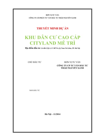 ĐƠN VỊ TƯ VẤN:
CÔNG TY CỔ PHẦN TƯ VẤN ĐẦU TƯ THẢO NGUYÊN XANH
THUYẾT MINH DỰ ÁN
KHU DÂN CƯ CAO CẤP
CITYLAND MỄ TRÌ
Địa điểm đầu tư: Lô đất CQ1.1, P. Mễ Trì, Q. Nam Từ Liêm, TP. Hà Nội
Hà Nội – 11/2014
CHỦ ĐẦU TƯ ĐƠN VỊ TƯ VẤN
CÔNG TY CP TƯ VẤN ĐẦU TƯ
THẢO NGUYÊN XANH
NHÀ ĐẦU TƯ
 