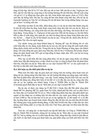 DỰ ÁN: KHU DÂN CƯ CAO CẤP CITYLAND
tổng số biệt thự, liền kề là 337 căn, đến nay đã có hơn 300 căn đã có chủ. Viglacera cho
biết, sắp tới vẫn tiếp tục cung ứng ra thị trường khoảng 40 căn biệt thự, liền kề cuối cùng
với giá từ 3.5 tỷ đồng/căn (bao gồm xây thô, hoàn thiện mặt ngoài, chưa có VAT). Hay
mới đây hệ thống Siêu Thị Dự Án cũng đã bán khá thành công biệt thự, liền kề dự án
Gamuda Gardens tại Yên Sở với khoảng 60 căn đã được bán trong những tháng vừa qua,
giá từ hơn 7 tỷ đồng mỗi căn.
Qua khảo sát thực tế cho thấy, điểm đáng chú ý ở các dự án chào bán thành công đó
là tiến độ triển khai hạ tầng, hoàn thiện công trình cũng như tiện ích của dự án. Đơn cử
như ở Xuân Phương, các công trình tiện ích như nhà hàng, sân bóng, sân tennis đã đi vào
hoạt động. Trong tháng 11, Viglacera sẽ bàn giao hơn 200 căn hộ chung cư, thu hút thêm
800 cư dân về sinh sống, bên cạnh đó, các tiện ích đang tiếp tục được hoàn thiện như siêu
thị, bể bơi … chính là yếu tố hút khách của dự án này. Trong khi đó, nhiều khu đô thị ở
cùng phía Tây vẫn còn ngổn ngang.
Tuy nhiên, trong giai đoạn khách hàng là “thượng đế” này thì không chỉ có việc
triển khai đầu tư xây dựng, hoàn thiện dự án mà các chủ dự án cũng đã cạnh tranh nhau
bằng nhiều chính sách ưu đãi lớn. Trong khi dự án Xuân Phương sẽ tặng ngay cho khách
hàng 120 triệu đồng khi giao dịch mua biệt thự, liền kề thì ở Vinhomes Riverside, khách
hàng chỉ phải thanh toán 50% giá trị hợp đồng là được nhận nhà, 50% còn lại trả trong
hai năm, 0% lãi suất.
Như vậy có thể thấy đối thủ cùng phân khúc với dự án ngày càng nhiều với những
chiến lược hấp dẫn không kém và đây chính là cơ hội và cũng là thách thức để phân khúc
biệt thự, nhà phố của dự án “Khu dân cư cao cấp Cityland Mễ Trì” có sức cạnh tranh và
thu hút cư dân đến sinh sống nhiều hơn.
II.4. Kết luận sự cần thiết phải đầu tư dự án
Phân tích cho thấy mặc dù giao dịch nói chung trên thị trường chưa hoàn toàn sôi
động trở lại, nhưng dòng tiền thật chảy vào thị trường bất động sản đang ngày một nhiều,
đặc biệt là phân khúc nhà phố trung - cao cấp. Trước những chuyển biến tích cực của thị
trường bất động sản, đồng thời hiểu rõ lợi thế về vị trí đắc địa của dự án, cũng như nhu
cầu an cư lạc nghiệp của khách hàng, Công ty TNHH Đầu tư Địa ốc Thành Phố
(Cityland) quyết định đầu tư dự án “Khu dân cư cao cấp Cityland Mễ Trì”.
Dự án này sẽ được xây dựng tại Ô đất CQ1.1 thuộc khu đất Đài phát sóng phát
thanh Mễ Trì, phường Mễ Trì, quận Nam Từ Liêm, thành phố Hà Nội, nơi có diện tích 6
ha. Khu dân cư Cityland Mễ Trì sẽ có: Nhà ở thấp tầng (Khu biệt thự, nhà phố) dành cho
người có thu nhập cao và những tiện ích như nhà trẻ, cây xanh, giao thông với tổng đầu
tư hơn 2.000 tỷ. Dự án hứa hẹn sẽ là nơi an cư lạc nghiệp tốt, có thế mạnh về vị trí đắc
địa, hạ tầng được quy hoạch hoàn chỉnh, đồng bộ; đầy đủ tiện ích của một khu đô thị hiện
đại; không gian xung quanh thoáng đãng; và đặc biệt là kiến trúc đẹp và độc đáo tạo theo
phong cách thống nhất và có bản sắc kiến trúc Việt Nam, phù hợp với điều kiện khí hậu
nhiệt đới.
Tóm lại, với năng lực và tâm huyết của tập thể lãnh đạo và Công ty TNHH Đầu tư
Địa ốc Thành Phố (Cityland), chúng tôi tin tưởng dự án “Khu dân cư cao cấp Cityland
Mễ Trì” hội tụ những căn cứ và điều kiện để thực hiện; đồng thời đây chính là một đầu tư
cần thiết và cấp bách trong giai đoạn hiện nay góp phần nâng cao hình ảnh kiến trúc thủ
đô.
Trang 15
 