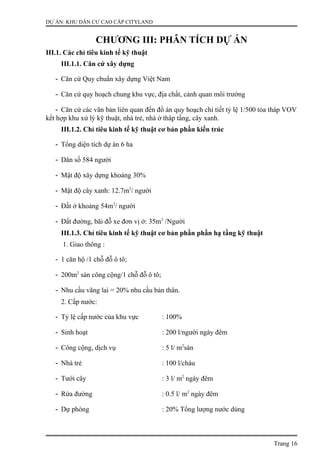 DỰ ÁN: KHU DÂN CƯ CAO CẤP CITYLAND
CHƯƠNG III: PHÂN TÍCH DỰ ÁN
III.1. Các chỉ tiêu kinh tế kỹ thuật
III.1.1. Căn cứ xây dựng
- Căn cứ Quy chuẩn xây dựng Việt Nam
- Căn cứ quy hoạch chung khu vực, địa chất, cảnh quan môi trường
- Căn cứ các văn bản liên quan đến đồ án quy hoạch chi tiết tỷ lệ 1/500 tòa tháp VOV
kết hợp khu xử lý kỹ thuật, nhà trẻ, nhà ở thâp tầng, cây xanh.
III.1.2. Chỉ tiêu kinh tế kỹ thuật cơ bản phần kiến trúc
- Tổng diện tích dự án 6 ha
- Dân số 584 người
- Mật độ xây dựng khoảng 30%
- Mật độ cây xanh: 12.7m2
/ người
- Đất ở khoảng 54m2
/ người
- Đất đường, bãi đỗ xe đơn vị ở: 35m2
/Người
III.1.3. Chỉ tiêu kinh tế kỹ thuật cơ bản phần phần hạ tầng kỹ thuật
1. Giao thông :
- 1 căn hộ /1 chỗ đỗ ô tô;
- 200m2
sàn công cộng/1 chỗ đỗ ô tô;
- Nhu cầu vãng lai = 20% nhu cầu bản thân.
2. Cấp nước:
- Tỷ lệ cấp nước của khu vực : 100%
- Sinh hoạt : 200 l/người ngày đêm
- Công cộng, dịch vụ : 5 l/ m2
sàn
- Nhà trẻ : 100 l/cháu
- Tưới cây : 3 l/ m2
ngày đêm
- Rửa đường : 0.5 l/ m2
ngày đêm
- Dự phòng : 20% Tổng lượng nước dùng
Trang 16
 