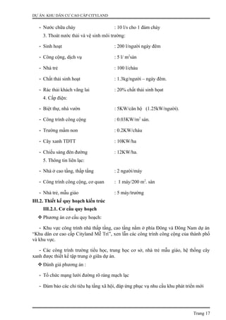 DỰ ÁN: KHU DÂN CƯ CAO CẤP CITYLAND
- Nước chữa cháy : 10 l/s cho 1 đám cháy
3. Thoát nước thải và vệ sinh môi trường:
- Sinh hoạt : 200 l/người ngày đêm
- Công cộng, dịch vụ : 5 l/ m2
sàn
- Nhà trẻ : 100 l/cháu
- Chất thải sinh hoạt : 1.3kg/người – ngày đêm.
- Rác thải khách vãng lai : 20% chất thải sinh họat
4. Cấp điện:
- Biệt thự, nhà vườn : 5KW/căn hộ (1.25kW/người).
- Công trình công cộng : 0.03KW/m2
sàn.
- Trường mầm non : 0.2KW/cháu
- Cây xanh TDTT : 10KW/ha
- Chiếu sáng đèn đường : 12KW/ha.
5. Thông tin liên lạc:
- Nhà ở cao tầng, thấp tầng : 2 người/máy
- Công trình công cộng, cơ quan : 1 máy/200 m2
. sàn
- Nhà trẻ, mẫu giáo : 5 máy/trường
III.2. Thiết kế quy hoạch kiến trúc
III.2.1. Cơ cấu quy hoạch
 Phương án cơ cấu quy hoạch:
- Khu vực công trình nhà thấp tầng, cao tầng nằm ở phía Đông và Đông Nam dự án
“Khu dân cư cao cấp Cityland Mễ Trì”, xen lẫn các công trình công cộng của thành phố
và khu vực.
- Các công trình trường tiểu học, trung học cơ sở, nhà trẻ mẫu giáo, hệ thống cây
xanh được thiết kế tập trung ở giữa dự án.
 Đánh giá phương án :
- Tổ chức mạng lưới đường rõ ràng mạch lạc
- Đảm bảo các chỉ tiêu hạ tầng xã hội, đáp ứng phục vụ nhu cầu khu phát triển mới
Trang 17
 