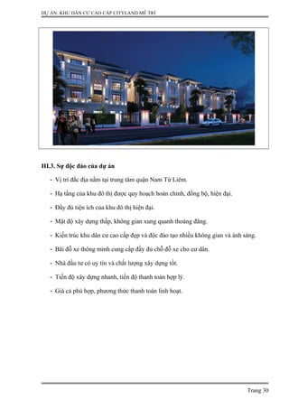 DỰ ÁN: KHU DÂN CƯ CAO CẤP CITYLAND MỄ TRÌ
III.3. Sự độc đáo của dự án
- Vị trí đắc địa nằm tại trung tâm quận Nam Từ Liêm.
- Hạ tầng của khu đô thị được quy hoạch hoàn chỉnh, đồng bộ, hiện đại.
- Đầy đủ tiện ích của khu đô thị hiện đại.
- Mật độ xây dựng thấp, không gian xung quanh thoáng đãng.
- Kiến trúc khu dân cư cao cấp đẹp và độc đáo tạo nhiều không gian và ánh sáng.
- Bãi đỗ xe thông minh cung cấp đầy đủ chỗ đỗ xe cho cư dân.
- Nhà đầu tư có uy tín và chất lượng xây dựng tốt.
- Tiến độ xây dựng nhanh, tiến độ thanh toán hợp lý.
- Giá cả phù hợp, phương thức thanh toán linh hoạt.
Trang 30
 