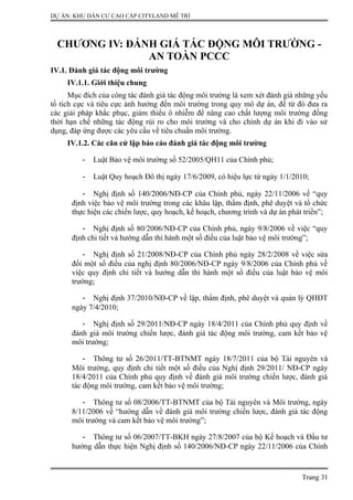 DỰ ÁN: KHU DÂN CƯ CAO CẤP CITYLAND MỄ TRÌ
CHƯƠNG IV: ĐÁNH GIÁ TÁC ĐỘNG MÔI TRƯỜNG -
AN TOÀN PCCC
IV.1. Đánh giá tác động môi trường
IV.1.1. Giới thiệu chung
Mục đích của công tác đánh giá tác động môi trường là xem xét đánh giá những yếu
tố tích cực và tiêu cực ảnh hưởng đến môi trường trong quy mô dự án, để từ đó đưa ra
các giải pháp khắc phục, giảm thiểu ô nhiễm để nâng cao chất lượng môi trường đồng
thời hạn chế những tác động rủi ro cho môi trường và cho chính dự án khi đi vào sử
dụng, đáp ứng được các yêu cầu về tiêu chuẩn môi trường.
IV.1.2. Các căn cứ lập báo cáo đánh giá tác động môi trường
- Luật Bảo vệ môi trường số 52/2005/QH11 của Chính phủ;
- Luật Quy hoạch Đô thị ngày 17/6/2009, có hiệu lực từ ngày 1/1/2010;
- Nghị định số 140/2006/NĐ-CP của Chính phủ, ngày 22/11/2006 về “quy
định việc bảo vệ môi trường trong các khâu lập, thẩm định, phê duyệt và tổ chức
thực hiện các chiến lược, quy hoạch, kế hoạch, chương trình và dự án phát triển”;
- Nghị định số 80/2006/NĐ-CP của Chính phủ, ngày 9/8/2006 về việc “quy
định chi tiết và hướng dẫn thi hành một số điều của luật bảo vệ môi trường”;
- Nghị định số 21/2008/NĐ-CP của Chính phủ ngày 28/2/2008 về việc sửa
đổi một số điều của nghị định 80/2006/NĐ-CP ngày 9/8/2006 của Chính phủ về
việc quy định chi tiết và hướng dẫn thi hành một số điều của luật bảo vệ môi
trường;
- Nghị định 37/2010/NĐ-CP về lập, thẩm định, phê duyệt và quản lý QHĐT
ngày 7/4/2010;
- Nghị định số 29/2011/NĐ-CP ngày 18/4/2011 của Chính phủ quy định về
đánh giá môi trường chiến lược, đánh giá tác động môi trường, cam kết bảo vệ
môi trường;
- Thông tư số 26/2011/TT-BTNMT ngày 18/7/2011 của bộ Tài nguyên và
Môi trường, quy định chi tiết một số điều của Nghị định 29/2011/ NĐ-CP ngày
18/4/2011 của Chính phủ quy định về đánh giá môi trường chiến lược, đánh giá
tác động môi trường, cam kết bảo vệ môi trường;
- Thông tư số 08/2006/TT-BTNMT của bộ Tài nguyên và Môi trường, ngày
8/11/2006 về “hướng dẫn về đánh giá môi trường chiến lược, đánh giá tác động
môi trường và cam kết bảo vệ môi trường”;
- Thông tư số 06/2007/TT-BKH ngày 27/8/2007 của bộ Kế hoạch và Đầu tư
hướng dẫn thực hiện Nghị định số 140/2006/NĐ-CP ngày 22/11/2006 của Chính
Trang 31
 