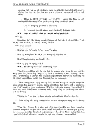 DỰ ÁN: KHU DÂN CƯ CAO CẤP CITYLAND MỄ TRÌ
phủ quy định việc bảo vệ môi trường trong các khâu lập, thẩm định, phê duyệt và
tổ chức thực hiện các chiến lược, quy hoạch, kế hoạch, chương trình và dự án phát
triển;
- Thông tư 01/2011/TT-BXD ngày 27/1/2011 hướng dẫn đánh giá môi
trường chiến lược trong đồ án quy hoạch xây dựng, quy hoạch đô thị;
- Các văn bản pháp quy khác có liên quan;
- Quy hoạch sử dụng đất và quy hoạch hạ tầng kỹ thuật của dự án.
IV.1.3. Phạm vi, giới hạn đánh giá và định hướng quy hoạch
 Vị trí:
Khu đất dự án “ Khu dân cư cao cấp Cityland Mễ Trì” nằm ở Lô đất CQ1.1, P. Mễ
Trì, Q, Nam Từ Liêm, TP. Hà Nội với quy mô 6ha.
 Giới hạn khu đất:
- Phía Bắc giáp đường đất; đường Lương Thế Vinh
- Phía Tây Nam giáp ô đất XL, CV và đường quy hoạch 15.5m
- Phía Đông giáp đường quy hoạch 21.5m
- Phía Tây giáp đường quy hoạch.
IV.1.4. Hiện trạng các vấn đề môi trường chính
- Về môi trường không khí: Do tính chất đặc thù nên khu vực dự án nằm biệt lập,
xung quanh chủ yếu là đồng ruộng do vậy chưa bị ảnh hưởng bởi các tác động của bụi,
khói. Tuy nhiên đây là khu vực phát sóng của đài phát thanh, nên với các bước sóng của
đài có ảnh hưởng không nhỏ tới hoạt động đời sống của con người.
- Về môi trường nước: Mạng lưới cấp nước hầu như không có, chủ yếu dùng nước
giếng khoan chưa qua xử lý, nên môi trường nước không đảm bảo vệ sinh sẽ ảnh hưởng
trực tiếp tới người sử dụng nguồn nước. Hệ thống thoát nước sử dụng chung giữa thoát
nước máy, nước thải rồi thoát ra mương, ao hồ, ruộng trũng, do vậy không đảm bảo vệ
sinh môi trường.
- Về tiếng ồn: Trong khu vực dự án hầu như không chịu tác động bởi tiếng ồn.
- Về môi trường đất: Trong khu vực dự án hầu như không bị tác động tới môi trường
đất.
- Về cơ bản việc quản lý và kiểm soát môi trường trong khu vực dự án chưa được
quan tâm đúng mức, cần phải có kế hoạch và chế tài cụ thể của các cơ quan quản lý, đồng
thời phải nâng cao nhận thức, trách nhiệm của người dân về vấn đề môi trường theo đúng
quy định hiện hành, nhằm đáp ứng nhu cầu phát triển bền vững của toàn xã hội.
Trang 32
 