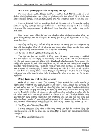 DỰ ÁN: KHU DÂN CƯ CAO CẤP CITYLAND MỄ TRÌ
IV.1.5. Khái quát việc phát triển đô thị trong khu vực
Do dự án nằm trong khu đất của Đài Phát sóng Phát thanh Mễ Trì nên để có cơ sở
dự báo và đánh giá tác động môi trường do ảnh hưởng của phát triển đô thị, ta có thể tóm
tắt nội dung đồ án Quy hoạch chi tiết Khu Đất Đài Phát sóng Phát thanh Mễ Trì như sau:
- Khu vực Khu Đất Đài Phát sóng Phát thanh Mễ Trì được phát triển đồng bộ hạ tầng
xã hội và hạ tầng kỹ thuật, trên nguyên tắc đảm bảo điều kiện làm việc và điều kiện sống
của người dân xung quanh với các chỉ tiêu sử dụng theo đúng tiêu chuẩn và quy chuẩn
hiện hành.
- Khu vực này được phát triển bao gồm các chức năng sử dụng đất: công cộng ; cơ
quan, trường đào tạo, nhà trẻ, mẫu giáo, đất đường giao thông; đất ở gồm: nhà ở cao tầng,
nhà ở thấp tầng…
- Hệ thống hạ tầng được thiết kế đồng bộ, hài hoà và hợp lý giữa các công trình hạ
tầng với nhau (ngầm, đồng bộ…), gồm các quy hoạch: giao thông; san nền thoát nước
mưa; cấp nước; cấp điện; thoát nước thải và vệ sinh môi trường.
IV.2. Dự báo các tác động tới môi trường của dự án
Việc đưa một diện tích lớn hiện là đồng ruộng, đất trống, ruộng trũng… vào khai
thác phát triển đô thị sẽ tác động tới môi trường và làm thay đổi hệ sinh thái, điều kiện vi
khí hậu, môi trường nước, đất, không khí… Quy hoạch xây dựng đô thị được nghiên cứu
và lập trên nguyên tắc phát triển đồng bộ đô thị, hài hoà với môi trường đảm bảo phát
triển bền vững trong khu vực. Tuy nhiên trong quy mô dự án này ta có thể xác định được
một số nguồn có khả năng gây ô nhiễm môi trường, để phân tích, đánh giá và xác định
các vấn đề về môi trường đã hoặc chưa được giải quyết trong đồ án, làm cơ sở kiến nghị
giải pháp, biện pháp hạn chế giảm thiểu ô nhiễm môi trường trong khu vực. Cụ thể các
nguồn là:
IV.2.1. Trong quá trình thi công xây dựng
Quá trình thi công xây dựng công trình do có nhiều xe ô tô vận chuyển nguyên vật
liệu tới chân công trình như: gạch, đá, cát, sỏi, sắt thép, xi măng...sẽ gây bụi, gây tiếng ồn
tới môi trường khu vực. Nước thải xả vào môi trường khu vực gây ô nhiễm môi trường
nước mặt và thậm chí gây ảnh hưởng tới hệ thống thoát nước khu vực vào những ngày
mưa to, đồng thời việc lưu giữ cát, đá sỏi trên mặt bằng công trình cũng góp phần gây tắc
các đường thoát nước khu vực và gây bụi khi có mưa to, gió lớn. Các chất thải rắn trong
quá trình xây dựng thường chiếm diện tích lưu thông khu vực, các chất thải trong quá
trình sinh hoạt của cán bộ công nhân viên trong quá trình xây dựng như: nước thải sinh
hoạt, chất thải rắn sinh hoạt...cũng đều gây cho môi trường khu vực bị ô nhiễm. Cụ thể:
 Tác động tới môi trường không khí:
Khi xây dựng các công trình sẽ làm tăng lượng khói bụi do các hoạt động vận
chuyển nguyên liệu, do các máy móc thi công. Đây là nguồn gây ô nhiễm môi trường
không khí.
 Tác động tới môi trường nước:
Trang 33
 