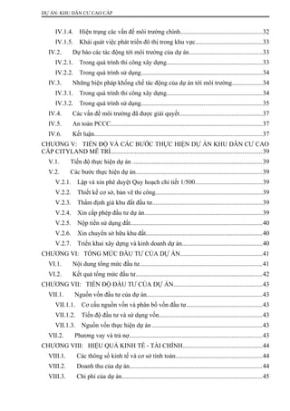 DỰ ÁN: KHU DÂN CƯ CAO CẤP
IV.1.4. Hiện trạng các vấn đề môi trường chính...................................................32
IV.1.5. Khái quát việc phát triển đô thị trong khu vực..........................................33
IV.2. Dự báo các tác động tới môi trường của dự án.............................................33
IV.2.1. Trong quá trình thi công xây dựng...........................................................33
IV.2.2. Trong quá trình sử dụng...........................................................................34
IV.3. Những biện pháp khống chế tác động của dự án tới môi trường...................34
IV.3.1. Trong quá trình thi công xây dựng...........................................................34
IV.3.2. Trong quá trình sử dụng...........................................................................35
IV.4. Các vấn đề môi trường đã được giải quyết...................................................37
IV.5. An toàn PCCC..............................................................................................37
IV.6. Kết luận........................................................................................................37
CHƯƠNG V: TIẾN ĐỘ VÀ CÁC BƯỚC THỰC HIỆN DỰ ÁN KHU DÂN CƯ CAO
CẤP CITYLAND MỄ TRÌ..............................................................................................39
V.1. Tiến độ thực hiện dự án .................................................................................39
V.2. Các bước thực hiện dự án...............................................................................39
V.2.1. Lập và xin phê duyệt Quy hoạch chi tiết 1/500..........................................39
V.2.2. Thiết kế cơ sở, bản vẽ thi công..................................................................39
V.2.3. Thẩm định giá khu đất đầu tư....................................................................39
V.2.4. Xin cấp phép đầu tư dự án.........................................................................39
V.2.5. Nộp tiền sử dụng đất..................................................................................40
V.2.6. Xin chuyển sở hữu khu đất........................................................................40
V.2.7. Triển khai xây dựng và kinh doanh dự án..................................................40
CHƯƠNG VI: TỔNG MỨC ĐẦU TƯ CỦA DỰ ÁN...................................................41
VI.1. Nội dung tổng mức đầu tư............................................................................41
VI.2. Kết quả tổng mức đầu tư...............................................................................42
CHƯƠNG VII: TIẾN ĐỘ ĐẦU TƯ CỦA DỰ ÁN.......................................................43
VII.1. Nguồn vốn đầu tư của dự án........................................................................43
VII.1.1. Cơ cấu nguồn vốn và phân bổ vốn đầu tư...............................................43
VII.1.2. Tiến độ đầu tư và sử dụng vốn................................................................43
VII.1.3. Nguồn vốn thực hiện dự án ....................................................................43
VII.2. Phương vay và trả nợ...................................................................................43
CHƯƠNG VIII: HIỆU QUẢ KINH TẾ - TÀI CHÍNH.................................................44
VIII.1. Các thông số kinh tế và cơ sở tính toán......................................................44
VIII.2. Doanh thu của dự án..................................................................................44
VIII.3. Chi phí của dự án.......................................................................................45
 