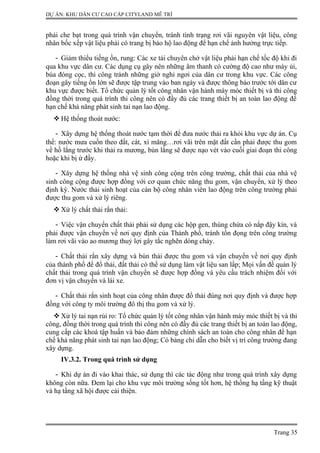 DỰ ÁN: KHU DÂN CƯ CAO CẤP CITYLAND MỄ TRÌ
phải che bạt trong quá trình vận chuyển, tránh tình trạng rơi vãi nguyên vật liệu, công
nhân bốc xếp vật liệu phải có trang bị bảo hộ lao động để hạn chế ảnh hưởng trực tiếp.
- Giảm thiểu tiếng ồn, rung: Các xe tải chuyên chở vật liệu phải hạn chế tốc độ khi đi
qua khu vực dân cư. Các dụng cụ gây nên những âm thanh có cường độ cao như máy ủi,
búa đóng cọc, thi công tránh những giờ nghỉ ngơi của dân cư trong khu vực. Các công
đoạn gây tiếng ồn lớn sẽ được tập trung vào ban ngày và được thông báo trước tới dân cư
khu vực được biết. Tổ chức quản lý tốt công nhân vận hành máy móc thiết bị và thi công
đồng thời trong quá trình thi công nên có đầy đủ các trang thiết bị an toàn lao động để
hạn chế khả năng phát sinh tai nạn lao động.
 Hệ thống thoát nước:
- Xây dựng hệ thống thoát nước tạm thời để đưa nước thải ra khỏi khu vực dự án. Cụ
thể: nước mưa cuốn theo đất, cát, xi măng…rơi vãi trên mặt đất cần phải được thu gom
về hồ lắng trước khi thải ra mương, bùn lắng sẽ được nạo vét vào cuối giai đoạn thi công
hoặc khi bị ứ đầy.
- Xây dựng hệ thống nhà vệ sinh công cộng trên công trường, chất thải của nhà vệ
sinh công cộng được hợp đồng với cơ quan chức năng thu gom, vận chuyển, xử lý theo
định kỳ. Nước thải sinh hoạt của cán bộ công nhân viên lao động trên công trường phải
được thu gom và xử lý riêng.
 Xử lý chất thải rắn thải:
- Việc vận chuyển chất thải phải sử dụng các hộp gen, thùng chứa có nắp đậy kín, và
phải được vận chuyển về nơi quy định của Thành phố, tránh tồn đọng trên công trường
làm rơi vãi vào ao mương thuỷ lợi gây tắc nghẽn dòng chảy.
- Chất thải rắn xây dựng và bùn thải được thu gom và vận chuyển về nơi quy định
của thành phố để đổ thải, đất thải có thể sử dụng làm vật liệu san lấp; Mọi vấn đề quản lý
chất thải trong quá trình vận chuyển sẽ được hợp đồng và yêu cầu trách nhiệm đối với
đơn vị vận chuyển và lái xe.
- Chất thải rắn sinh hoạt của công nhân được đổ thải đúng nơi quy định và được hợp
đồng với công ty môi trường đô thị thu gom và xử lý.
 Xử lý tai nạn rủi ro: Tổ chức quản lý tốt công nhân vận hành máy móc thiết bị và thi
công, đồng thời trong quá trình thi công nên có đầy đủ các trang thiết bị an toàn lao động,
cung cấp các khoá tập huấn và bảo đảm những chính sách an toàn cho công nhân để hạn
chế khả năng phát sinh tai nạn lao động; Có bảng chỉ dẫn cho biết vị trí công trường đang
xây dựng.
IV.3.2. Trong quá trình sử dụng
- Khi dự án đi vào khai thác, sử dụng thì các tác động như trong quá trình xây dựng
không còn nữa. Đem lại cho khu vực môi trường sống tốt hơn, hệ thống hạ tầng kỹ thuật
và hạ tầng xã hội được cải thiện.
Trang 35
 