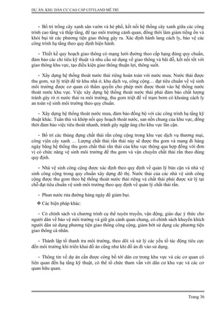 DỰ ÁN: KHU DÂN CƯ CAO CẤP CITYLAND MỄ TRÌ
- Bố trí trồng cây xanh sân vườn và hè phố, kết nối hệ thống cây xanh giữa các công
trình cao tầng và thấp tầng, để tạo môi trường cảnh quan, đồng thời làm giảm tiếng ồn và
khói bụi từ các phương tiện giao thông gây ra. Xác định hành lang cách ly, bảo vệ các
công trình hạ tầng theo quy định hiện hành.
- Thiết kế quy hoạch giao thông có mạng lưới đường theo cấp hạng đúng quy chuẩn,
đảm bảo các chỉ tiêu kỹ thuật và nhu cầu sử dụng về giao thông và bãi đỗ, kết nối tốt với
giao thông khu vực, tạo điều kiện giao thông thuận lợi, thông suốt.
- Xây dựng hệ thống thoát nước thải riêng hoàn toàn với nước mưa. Nước thải được
thu gom, xử lý triệt để từ khu nhà ở, khu dịch vụ, công cộng… đạt tiêu chuẩn về vệ sinh
môi trường được cơ quan có thẩm quyền cho phép mới được thoát vào hệ thống nước
thoát nước khu vực. Việc xây dựng hệ thống thoát nước thải phải đảm bảo chất lượng
tránh gây rò rỉ nước thải ra môi trường, thu gom triệt để về trạm bơm có khoảng cách ly
an toàn vệ sinh môi trường theo quy chuẩn.
- Xây dựng hệ thống thoát nước mưa, đảm bảo đồng bộ với các công trình hạ tầng kỹ
thuật khác. Tuân thủ và khớp nối quy hoạch thoát nước, san nền chung của khu vực, đồng
thời đảm bảo việc tiêu thoát nhanh, tránh gây ngập úng cho khu vực lân cận.
- Bố trí các thùng đựng chất thải rắn công cộng trong khu vực dịch vụ thương mại,
công viên cây xanh … Lượng chất thải rắn thải này sẽ được thu gom và mang đi hàng
ngày bằng hệ thống thu gom chất thải rắn thải của khu vực thông qua hợp đồng với đơn
vị có chức năng vệ sinh môi trường để thu gom và vận chuyển chất thải rắn theo đúng
quy định.
- Nhà vệ sinh công cộng được xác định theo quy định về quản lý bùn cặn và nhà vệ
sinh công cộng trong quy chuẩn xây dựng đô thị. Nước thải của các nhà vệ sinh công
cộng được thu gom theo hệ thống thoát nước thải riêng và chất thải phải được xử lý tại
chỗ đạt tiêu chuẩn vệ sinh môi trường theo quy định về quản lý chất thải rắn.
- Phun nước rửa đường hàng ngày để giảm bụi.
 Các biện pháp khác:
- Có chính sách và chương trình cụ thể tuyên truyền, vận động, giáo dục ý thức cho
người dân về bảo vệ môi trường và giữ gìn cảnh quan chung, có chính sách khuyến khích
người dân sử dụng phương tiện giao thông công cộng, giảm bớt sử dụng các phương tiện
giao thông cá nhân.
- Thành lập tổ thanh tra môi trường, theo dõi và xử lý các yếu tố tác động tiêu cực
đến môi trường khi triển khai đồ án cũng như khi đồ án đi vào sử dụng.
- Thông tin về dự án cần được công bố tới dân cư trong khu vực và các cơ quan có
liên quan đến hạ tầng kỹ thuật, có thể tổ chức tham vấn với dân cư khu vực và các cơ
quan hữu quan.
Trang 36
 