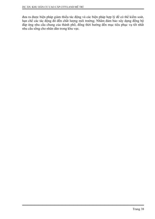 DỰ ÁN: KHU DÂN CƯ CAO CẤP CITYLAND MỄ TRÌ
đưa ra được biện pháp giảm thiểu tác động và các biện pháp hợp lý để có thể kiểm soát,
hạn chế các tác động đó đến chất lượng môi trường; Nhằm đảm bảo xây dựng đồng bộ
đáp ứng nhu cầu chung của thành phố, đồng thời hướng đến mục tiêu phục vụ tốt nhất
nhu cầu sống cho nhân dân trong khu vực.
Trang 38
 