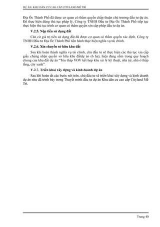 DỰ ÁN: KHU DÂN CƯ CAO CẤP CITYLAND MỄ TRÌ
Địa Ốc Thành Phố đã được cơ quan có thẩm quyền chấp thuận chủ trương đầu tư dự án.
Để thực hiện đúng thủ tục pháp lý, Công ty TNHH Đầu tư Địa Ốc Thành Phố tiếp tục
thực hiện thủ tục trình cơ quan có thẩm quyền xin cấp phép đầu tư dự án.
V.2.5. Nộp tiền sử dụng đất
Căn cứ giá trị tiền sử dụng đất đã được cơ quan có thẩm quyền xác định, Công ty
TNHH Đầu tư Địa Ốc Thành Phố tiến hành thực hiện nghĩa vụ tài chính.
V.2.6. Xin chuyển sở hữu khu đất
Sau khi hoàn thành nghĩa vụ tài chính, chủ đầu tư sẽ thực hiện các thủ tục xin cấp
giấy chứng nhận quyền sở hữu khu đấtdự án (6 ha), hiện đang nằm trong quy hoạch
chung của khu đất dự án “Tòa tháp VOV kết hợp khu xử lý kỹ thuật, nhà trẻ, nhà ở thấp
tầng, cây xanh”.
V.2.7. Triển khai xây dựng và kinh doanh dự án
Sau khi hoàn tất các bước nói trên, chủ đầu tư sẽ triển khai xây dựng và kinh doanh
dự án như đã trình bày trong Thuyết minh đầu tư dự án Khu dân cư cao cấp Cityland Mễ
Trì.
Trang 40
 