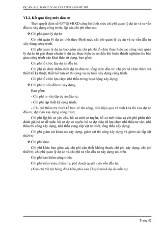 DỰ ÁN: KHU DÂN CƯ CAO CẤP CITYLAND MỄ TRÌ
VI.2. Kết quả tổng mức đầu tư
Theo quyết định số 957/QĐ-BXD công bố định mức chi phí quản lý dự án và tư vấn
đầu tư xây dựng công trình, lập các chi phí như sau:
 Chi phí quản lý dự án
Chi phí quản lý dự án tính theo Định mức chi phí quản lý dự án và tư vấn đầu tư
xây dựng công trình.
Chi phí quản lý dự án bao gồm các chi phí để tổ chức thực hiện các công việc quản
lý dự án từ giai đoạn chuẩn bị dự án, thực hiện dự án đến khi hoàn thành nghiệm thu bàn
giao công trình vào khai thác sử dụng, bao gồm:
Chi phí tổ chức lập dự án đầu tư.
Chi phí tổ chức thẩm định dự án đầu tư, tổng mức đầu tư; chi phí tổ chức thẩm tra
thiết kế kỹ thuật, thiết kế bản vẽ thi công và dự toán xây dựng công trình.
Chi phí tổ chức lựa chọn nhà thầu trong hoạt động xây dựng;
 Chi phí tư vấn đầu tư xây dựng
Bao gồm:
- Chi phí tư vấn lập dự án đầu tư;
- Chi phí lập thiết kế công trình;
- Chi phí thẩm tra thiết kế bản vẽ thi công, tính hiệu quả và tính khả thi của dự án
đầu tư, dự toán xây dựng công trình;
Chi phí lập hồ sơ yêu cầu, hồ sơ mời sơ tuyển, hồ sơ mời thầu và chi phí phân tích
đánh giá hồ sơ đề xuất, hồ sơ dự sơ tuyển, hồ sơ dự thầu để lựa chọn nhà thầu tư vấn, nhà
thầu thi công xây dựng, nhà thầu cung cấp vật tư thiết, tổng thầu xây dựng;
Chi phí giám sát khảo sát xây dựng, giám sát thi công xây dựng và giám sát lắp đặt
thiết bị;
 Chi phí khác
Chi phí khác bao gồm các chi phí cần thiết không thuộc chi phí xây dựng; chi phí
thiết bị; chi phí quản lý dự án và chi phí tư vấn đầu tư xây dựng nói trên.
Chi phí bảo hiểm công trình;
Chi phí kiểm toán, thẩm tra, phê duyệt quyết toán vốn đầu tư.
(Xem chi tiết tại bảng đính kèm phía sau Thuyết minh dự án đầu tư)
Trang 42
 
