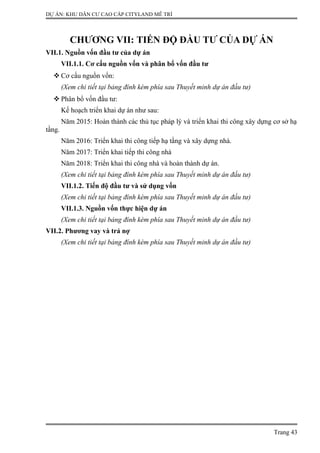 DỰ ÁN: KHU DÂN CƯ CAO CẤP CITYLAND MỄ TRÌ
CHƯƠNG VII: TIẾN ĐỘ ĐẦU TƯ CỦA DỰ ÁN
VII.1. Nguồn vốn đầu tư của dự án
VII.1.1. Cơ cấu nguồn vốn và phân bổ vốn đầu tư
 Cơ cấu nguồn vốn:
(Xem chi tiết tại bảng đính kèm phía sau Thuyết minh dự án đầu tư)
 Phân bổ vốn đầu tư:
Kế hoạch triển khai dự án như sau:
Năm 2015: Hoàn thành các thủ tục pháp lý và triển khai thi công xây dựng cơ sở hạ
tầng.
Năm 2016: Triển khai thi công tiếp hạ tầng và xây dựng nhà.
Năm 2017: Triển khai tiếp thi công nhà
Năm 2018: Triển khai thi công nhà và hoàn thành dự án.
(Xem chi tiết tại bảng đính kèm phía sau Thuyết minh dự án đầu tư)
VII.1.2. Tiến độ đầu tư và sử dụng vốn
(Xem chi tiết tại bảng đính kèm phía sau Thuyết minh dự án đầu tư)
VII.1.3. Nguồn vốn thực hiện dự án
(Xem chi tiết tại bảng đính kèm phía sau Thuyết minh dự án đầu tư)
VII.2. Phương vay và trả nợ
(Xem chi tiết tại bảng đính kèm phía sau Thuyết minh dự án đầu tư)
Trang 43
 