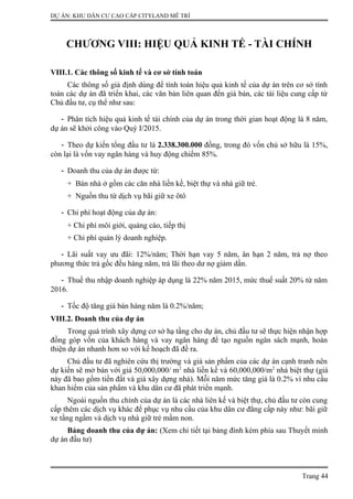 DỰ ÁN: KHU DÂN CƯ CAO CẤP CITYLAND MỄ TRÌ
CHƯƠNG VIII: HIỆU QUẢ KINH TẾ - TÀI CHÍNH
VIII.1. Các thông số kinh tế và cơ sở tính toán
Các thông số giả định dùng để tính toán hiệu quả kinh tế của dự án trên cơ sở tính
toán các dự án đã triển khai, các văn bản liên quan đến giá bán, các tài liệu cung cấp từ
Chủ đầu tư, cụ thể như sau:
- Phân tích hiệu quả kinh tế tài chính của dự án trong thời gian hoạt động là 8 năm,
dự án sẽ khởi công vào Quý I/2015.
- Theo dự kiến tổng đầu tư là 2.338.300.000 đồng, trong đó vốn chủ sở hữu là 15%,
còn lại là vốn vay ngân hàng và huy động chiếm 85%.
- Doanh thu của dự án được từ:
+ Bán nhà ở gồm các căn nhà liền kề, biệt thự và nhà giữ trẻ.
+ Nguồn thu từ dịch vụ bãi giữ xe ôtô
- Chi phí hoạt động của dự án:
+ Chi phí môi giới, quảng cáo, tiếp thị
+ Chi phí quản lý doanh nghiệp.
- Lãi suất vay ưu đãi: 12%/năm; Thời hạn vay 5 năm, ân hạn 2 năm, trả nợ theo
phương thức trả gốc đều hàng năm, trả lãi theo dư nợ giảm dần.
- Thuế thu nhập doanh nghiệp áp dụng là 22% năm 2015, mức thuế suất 20% từ năm
2016.
- Tốc độ tăng giá bán hàng năm là 0.2%/năm;
VIII.2. Doanh thu của dự án
Trong quá trình xây dựng cơ sở hạ tầng cho dự án, chủ đầu tư sẽ thực hiện nhận hợp
đồng góp vốn của khách hàng và vay ngân hàng để tạo nguồn ngân sách mạnh, hoàn
thiện dự án nhanh hơn so với kế hoạch đã đề ra.
Chủ đầu tư đã nghiên cứu thị trường và giá sản phẩm của các dự án cạnh tranh nên
dự kiến sẽ mở bán với giá 50,000,000/ m2
nhà liền kề và 60,000,000/m2
nhà biệt thự (giá
này đã bao gồm tiền đất và giá xây dựng nhà). Mỗi năm mức tăng giá là 0.2% vì nhu cầu
khan hiếm của sản phẩm và khu dân cư đã phát triển mạnh.
Ngoài nguồn thu chính của dự án là các nhà liên kế và biệt thự, chủ đầu tư còn cung
cấp thêm các dịch vụ khác để phục vụ nhu cầu của khu dân cư đẳng cấp này như: bãi giữ
xe tầng ngầm và dịch vụ nhà giữ trẻ mầm non.
Bảng doanh thu của dự án: (Xem chi tiết tại bảng đính kèm phía sau Thuyết minh
dự án đầu tư)
Trang 44
 