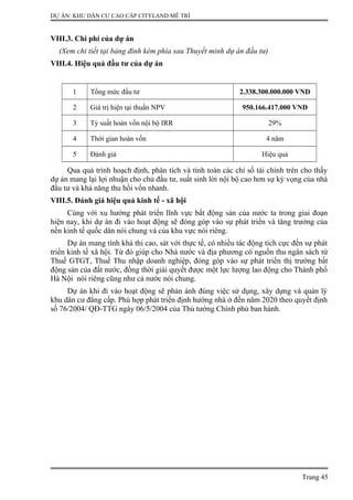 DỰ ÁN: KHU DÂN CƯ CAO CẤP CITYLAND MỄ TRÌ
VIII.3. Chi phí của dự án
(Xem chi tiết tại bảng đính kèm phía sau Thuyết minh dự án đầu tư)
VIII.4. Hiệu quả đầu tư của dự án
1 Tổng mức đầu tư 2.338.300.000.000 VND
2 Giá trị hiện tại thuần NPV 950.166.417.000 VND
3 Tỷ suất hoàn vốn nội bộ IRR 29%
4 Thời gian hoàn vốn 4 năm
5 Đánh giá Hiệu quả
Qua quá trình hoạch định, phân tích và tính toán các chỉ số tài chính trên cho thấy
dự án mang lại lợi nhuận cho chủ đầu tư, suất sinh lời nội bộ cao hơn sự kỳ vọng của nhà
đầu tư và khả năng thu hồi vốn nhanh.
VIII.5. Đánh giá hiệu quả kinh tế - xã hội
Cùng với xu hướng phát triển lĩnh vực bất động sản của nước ta trong giai đoạn
hiện nay, khi dự án đi vào hoạt động sẽ đóng góp vào sự phát triển và tăng trưởng của
nền kinh tế quốc dân nói chung và của khu vực nói riêng.
Dự án mang tính khả thi cao, sát với thực tế, có nhiều tác động tích cực đến sự phát
triển kinh tế xã hội. Từ đó giúp cho Nhà nước và địa phương có nguồn thu ngân sách từ
Thuế GTGT, Thuế Thu nhập doanh nghiệp, đóng góp vào sự phát triển thị trường bất
động sản của đất nước, đồng thời giải quyết được một lực lượng lao động cho Thành phố
Hà Nội nói riêng cũng như cả nước nói chung.
Dự án khi đi vào hoạt động sẽ phản ánh đúng việc sử dụng, xây dựng và quản lý
khu dân cư đẳng cấp. Phù hợp phát triển định hướng nhà ở đến năm 2020 theo quyết định
số 76/2004/ QĐ-TTG ngày 06/5/2004 của Thủ tướng Chính phủ ban hành.
Trang 45
 