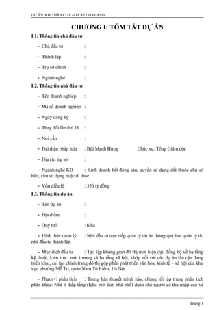 DỰ ÁN: KHU DÂN CƯ CAO CẤP CITYLAND
CHƯƠNG I: TÓM TẮT DỰ ÁN
I.1. Thông tin chủ đầu tư
- Chủ đầu tư :
- Thành lập :
- Trụ sở chính :
- Ngành nghề :
I.2. Thông tin nhà đầu tư
- Tên doanh nghiệp :
- Mã số doanh nghiệp :
- Ngày đăng ký :
- Thay đổi lần thứ 19 :
- Nơi cấp :
- Đại diện pháp luật : Bùi Mạnh Hưng Chức vụ: Tổng Giám đốc
- Địa chỉ trụ sở :
- Ngành nghề KD : Kinh doanh bất động sản, quyền sử dụng đất thuộc chủ sở
hữu, chủ sử dụng hoặc đi thuê
- Vốn điều lệ : 350 tỷ đồng
I.3. Thông tin dự án
- Tên dự án :
- Địa điểm :
- Quy mô : 6 ha
- Hình thức quản lý : Nhà đầu tư trực tiếp quản lý dự án thông qua ban quản lý do
nhà đầu tư thành lập.
- Mục đích đầu tư : Tạo lập không gian đô thị mới hiện đại, đồng bộ về hạ tầng
kỹ thuật, kiến trúc, môi trường và hạ tầng xã hội, khớp nối với các dự án lân cận đang
triển khai, cải tạo chỉnh trang đô thị góp phần phát triển văn hóa, kinh tế – xã hội của khu
vực phường Mễ Trì, quận Nam Từ Liêm, Hà Nội.
- Phạm vi phân tích : Trong bản thuyết minh này, chúng tôi tập trung phân tích
phân khúc: Nhà ở thấp tầng (Khu biệt thự, nhà phố) dành cho người có thu nhập cao và
Trang 1
 