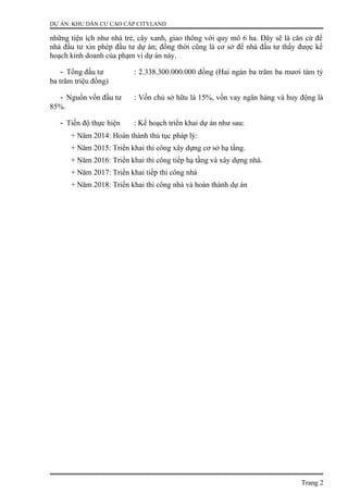 DỰ ÁN: KHU DÂN CƯ CAO CẤP CITYLAND
những tiện ích như nhà trẻ, cây xanh, giao thông với quy mô 6 ha. Đây sẽ là căn cứ để
nhà đầu tư xin phép đầu tư dự án; đồng thời cũng là cơ sở để nhà đầu tư thấy được kế
hoạch kinh doanh của phạm vi dự án này.
- Tổng đầu tư : 2.338.300.000.000 đồng (Hai ngàn ba trăm ba mươi tám tỷ
ba trăm triệu đồng)
- Nguồn vốn đầu tư : Vốn chủ sở hữu là 15%, vốn vay ngân hàng và huy động là
85%.
- Tiến độ thực hiện : Kế hoạch triển khai dự án như sau:
+ Năm 2014: Hoàn thành thủ tục pháp lý:
+ Năm 2015: Triển khai thi công xây dựng cơ sở hạ tầng.
+ Năm 2016: Triển khai thi công tiếp hạ tầng và xây dựng nhà.
+ Năm 2017: Triển khai tiếp thi công nhà
+ Năm 2018: Triển khai thi công nhà và hoàn thành dự án
Trang 2
 