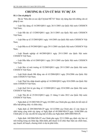 DỰ ÁN: KHU DÂN CƯ CAO CẤP CITYLAND
CHƯƠNG II: CĂN CỨ ĐẦU TƯ DỰ ÁN
II.1. Căn cứ pháp lý
Dự án “Khu dân cư cao cấp Cityland Mễ Trì” được xây dựng dựa trên những căn cứ
pháp lý sau:
- Luật Xây dựng số 16/2003/QH11 ngày 26/11/2003 của Quốc Hội nước CHXHCN
Việt Nam;
- Luật Đất đai số 13/2003/QH11 ngày 26/11/2003 của Quốc Hội nước CHXHCN
Việt Nam;
- Luật Dân sự số 33/2005/QH11 ngày 14/6/2005 của Quốc Hội nước CHXHCN Việt
Nam;
- Luật Đầu tư số 59/2005/QH11 ngày 29/11/2005 của Quốc Hội nước CHXHCN Việt
Nam;
- Luật Doanh nghiệp số 60/2005/QH11 ngày 29/11/2005 của Quốc Hội nước
CHXHCN Việt Nam;
- Luật Đấu thầu số 61/2005/QH11 ngày 29/11/2005 của Quốc Hội nước CHXHCN
Việt Nam;
- Luật Bảo vệ môi trường số 52/2005/QH11 ngày 29/11/2005 của Quốc Hội nước
CHXHCN Việt Nam;
- Luật Kinh doanh Bất động sản số 63/2006/QH11 ngày 29/6/2006 của Quốc Hội
nước CHXHCN Việt Nam;
- Luật Thuế thu nhập doanh nghiệp số 14/2008/QH12 ngày 03/6/2008 của Quốc Hội
nước CHXHCN Việt Nam;
- Luật thuế Giá trị gia tăng số 13/2008/QH12 ngày 03/6/2008 của Quốc Hội nước
CHXHCN Việt Nam;
- Luật Thủ đô số 25/2012/QH13 ngày 21 tháng 11 năm 2012 của Quốc Hội nước
CHXHCN Việt Nam;
- Nghị định số 35/2003/NĐ-CP ngày 4/4/2003 của Chính phủ quy định chi tiết một số
điều luật phòng cháy và chữa cháy;
- Nghị định số 209/2004/NĐ-CP ngày 16/12/2004 của Chính phủ về việc Quản lý
chất lượng công trình xây dựng và Nghị định số 49/2008/NĐ-CP ngày 18/04/2008 của
Chính phủ về việc sửa đổi bổ sung một số điều của Nghị định 2009/2004/NĐ-CP;
- Nghị định 140/2006/NĐ-CP của Chính phủ ngày 22/11/2006 quy định việc bảo vệ
môi trường trong các khâu lập, thẩm định, phê duyệt và tổ chức thực hiện các chiến lược,
quy hoạch, kế hoạch, chương trình và dự án phát triển;
Trang 3
 