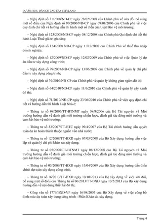 DỰ ÁN: KHU DÂN CƯ CAO CẤP CITYLAND
- Nghị định số 21/2008/NĐ-CP ngày 28/02/2008 của Chính phủ về sửa đổi bổ sung
một số điều của Nghị định số 80/2006/NĐ-CP ngày 09/08/2006 của Chính phủ về việc
quy định chi tiết và hướng dẫn thi hành một số điều của Luật Bảo vệ môi trường;
- Nghị định số 123/2008/NĐ-CP ngày 08/12/2008 của Chính phủ Qui định chi tiết thi
hành Luật Thuế giá trị gia tăng;
- Nghị định số 124/2008 NĐ-CP ngày 11/12/2008 của Chính Phủ về thuế thu nhập
doanh nghiệp;
- Nghị định số 12/2009/NĐ-CP ngày 12/02/2009 của Chính phủ về việc Quản lý dự
án đầu tư xây dựng công trình;
- Nghị định số 99/2007/NĐ-CP ngày 13/06/2009 của Chính phủ về quản lý chi phí
đầu tư xây dựng công trình;
- Nghị định số 39/2010/NĐ-CP của Chính phủ về quản lý không gian ngầm đô thị;
- Nghị định số 64/2010/NĐ-CP ngày 11/6/2010 của Chính phủ về quản lý cây xanh
đô thị;
- Nghị định số 71/2010/NĐ-CP ngày 23/06/2010 của Chính phủ về việc quy định chi
tiết và hướng dẫn thi hành Luật Nhà ở;
- Thông tư số 08/2006/TT-BTNMT ngày 08/9/2006 của Bộ Tài nguyên và Môi
trường hướng dẫn về đánh giá môi trường chiến lược, đánh giá tác động môi trường và
cam kết bảo vệ môi trường;
- Thông tư số 33/2007/TT-BTC ngày 09/4/2007 của Bộ Tài chính hướng dẫn quyết
toán dự án hoàn thành thuộc nguồn vốn nhà nước;
- Thông tư số 12/2008/TT-BXD ngày 07/05/2008 của Bộ Xây dựng hướng dẫn việc
lập và quản lý chi phí khảo sát xây dựng;
- Thông tư số 05/2008/TT-BTNMT ngày 08/12/2008 của Bộ Tài nguyên và Môi
trường hướng dẫn về đánh giá môi trường chiến lược, đánh giá tác động môi trường và
cam kết bảo vệ môi trường;
- Thông tư số 05/2009/TT-BXD ngày 15/04/2009 của Bộ Xây dựng hướng dẫn điều
chỉnh dự toán xây dựng công trình;
- Thông tư số 16/2013/TT-BXD ngày 10/10/2013 của Bộ xây dựng về việc sửa đổi,
bổ sung một số điều của Thông tư số 06/2013/TT-BXD ngày 13/5/2013 của Bộ xây dựng
hướng dẫn về nội dung thiết kế đô thị;
- Công văn số 1779/BXD-VP ngày 16/08/2007 của Bộ Xây dựng về việc công bố
định mức dự toán xây dựng công trình - Phần Khảo sát xây dựng;
Trang 4
 