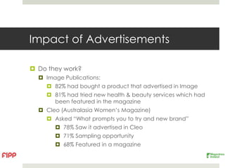 Impact of Advertisements

 Do they work?
   Image Publications:
     82% had bought a product that advertised in Image
     81% had tried new health & beauty services which had
      been featured in the magazine
   Cleo (Australasia Women’s Magazine)
     Asked “What prompts you to try and new brand”
        78% Saw it advertised in Cleo
        71% Sampling opportunity
        68% Featured in a magazine
 
