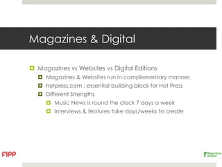 Magazines & Digital

 Magazines vs Websites vs Digital Editions
   Magazines & Websites run in complementary manner.
   hotpress.com : essential building block for Hot Press
   Different Strengths
      Music News is round the clock 7 days a week
      Interviews & features take days/weeks to create
 