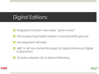 Digital Editions

 Magazine Content was rarely “given away”

 The burgeoning tablet market is proving fertile ground

 Development still early

 ABC in UK has started to adapt to Digital Editions & Digital
  Publications

 US early adopter: UK & Ireland following
 