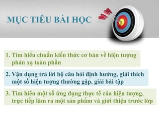 MỤC TIÊU BÀI HỌC

1. Tìm hiểu chuẩn kiến thức cơ bản về hiện tƣợng
phản xạ toàn phần

2. Vận dụng trả lời bộ câu hỏi định hƣớng, giải thích
một số hiện tƣợng thƣờng gặp, giải bài tập
3. Tìm hiểu một số ứng dụng thực tế của hiện tƣợng,
trực tiếp làm ra một sản phẩm và giới thiệu trƣớc lớp

 