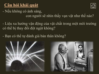 Câu hỏi khái quát
- Nếu không có ánh sáng,
con người sẽ nhìn thấy vạn vật như thế nào?
- Liệu xu hướng vận động của vật chất trong một môi trường
có thể bị thay đổi đột ngột không?

- Bạn có thể tự đánh giá bản thân không?

 