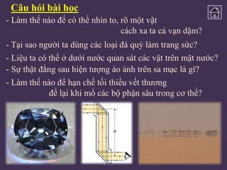 Câu hỏi bài học
- Làm thế nào để có thể nhìn to, rõ một vật
cách xa ta cả vạn dặm?
- Tại sao người ta dùng các loại đá quý làm trang sức?

- Liệu ta có thể ở dưới nước quan sát các vật trên mặt nước?
- Sự thật đằng sau hiện tượng ảo ảnh trên sa mạc là gì?
- Làm thế nào để hạn chế tối thiểu vết thương
để lại khi mổ các bộ phận sâu trong cơ thể?

 