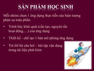 SẢN PHẨM HỌC SINH
Mỗi nhóm chọn 1 ứng dụng thực tiễn của hiện tượng
phản xạ toàn phần:
•

Trình bày khái quát (cấu tạo, nguyên tắc
hoạt động,…) của ứng dụng

•

Thiết kế - chế tạo 1 bản mô phỏng ứng dụng

•

Trả lời bộ câu hỏi – bài tập vận dụng
trong tài liệu phát kèm

 