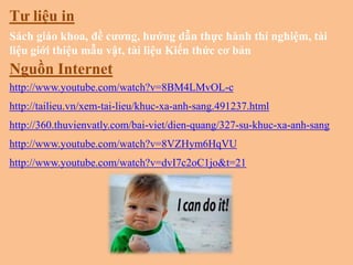 Tƣ liệu in
Sách giáo khoa, đề cƣơng, hƣớng dẫn thực hành thí nghiệm, tài
liệu giới thiệu mẫu vật, tài liệu Kiến thức cơ bản

Nguồn Internet
http://www.youtube.com/watch?v=8BM4LMvOL-c
http://tailieu.vn/xem-tai-lieu/khuc-xa-anh-sang.491237.html
http://360.thuvienvatly.com/bai-viet/dien-quang/327-su-khuc-xa-anh-sang
http://www.youtube.com/watch?v=8VZHym6HqVU

http://www.youtube.com/watch?v=dvI7c2oC1jo&t=21

 