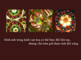 Hình ảnh trong kính vạn hoa có thể thay đổi liên tục,
nhưng vẫn luôn giữ được tính đối xứng.

 