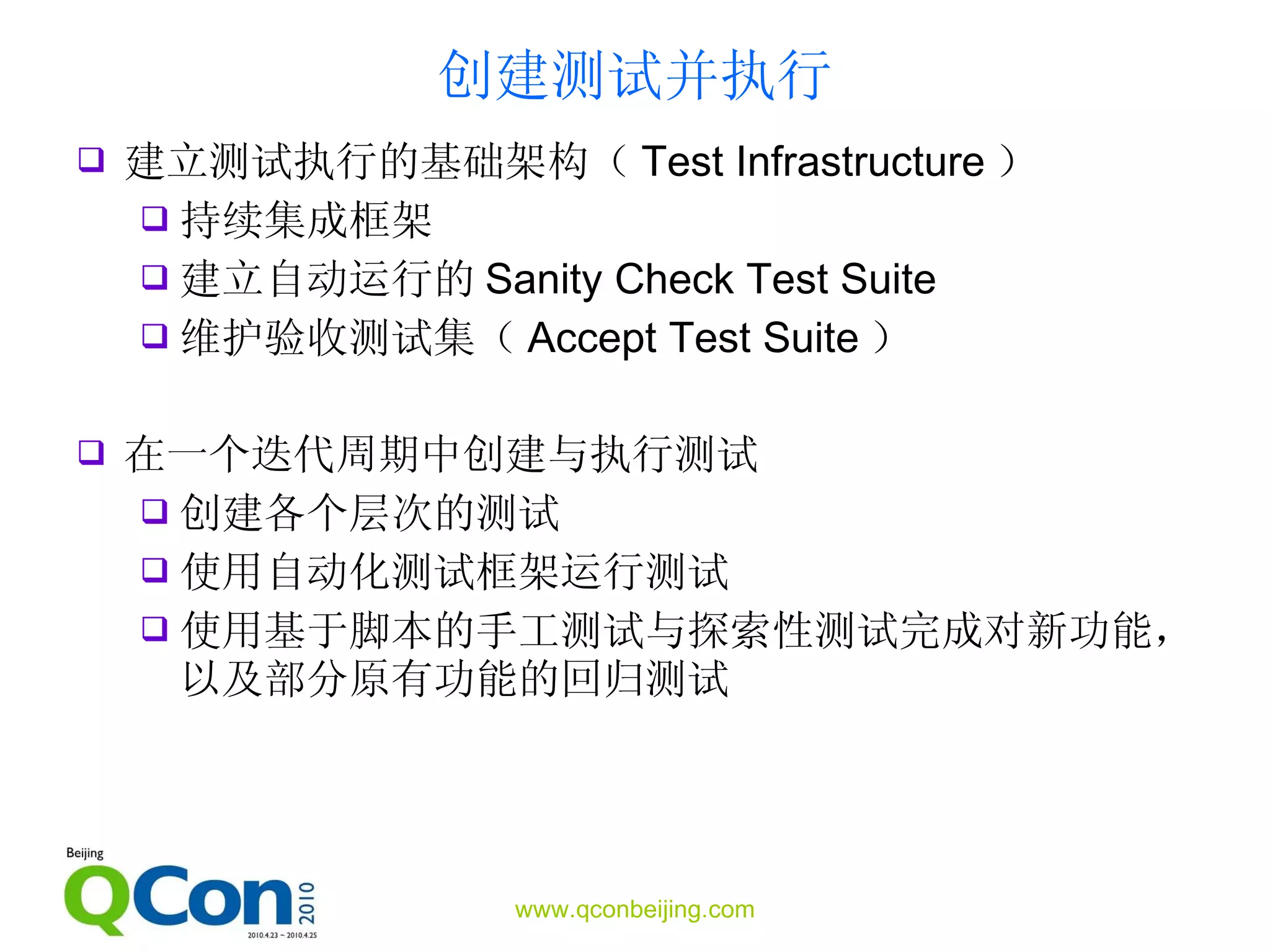 创建测试并执行 建立测试执行的基础架构（ Test Infrastructure ） 持续集成框架 建立自动运行的 Sanity Check Test Suite 维护验收测试集（ Accept Test Suite ） 在一个迭代周期中创建与执行测试 创建各个层次的测试 使用自动化测试框架运行测试 使用基于脚本的手工测试与探索性测试完成对新功能，以及部分原有功能的回归测试 